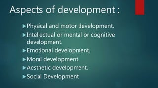Aspects of development :
Physical and motor development.
Intellectual or mental or cognitive
development.
Emotional development.
Moral development.
Aesthetic development.
Social Development
 