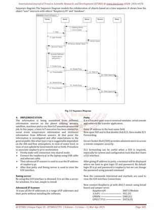 International Journal of Trend in Scientific Research and Development (IJTSRD) @ www.ijtsrd.com eISSN: 2456-6470
@ IJTSRD | Unique Paper ID - IJTSRD22793 | Volume – 3 | Issue – 3 | Mar-Apr 2019 Page: 405
Sequence diagram The Sequence Diagram models the collaboration of objects based on a time sequence. It shows how the
object “user” interacts with others “Raspberry Pi” and “database”.
4. IMPLEMENTATION
The information is being assembled from different
information sources on the planet utilizing sensors,
satellites, machines and so on. HereIoTassumesan essential
job. In this paper, a basic IoT execution has been started for
social event temperature information and stickiness
information from different sensors. At that point the
information is investigated and offer expectations to the
general public like what type crop is suggestable dependent
on the ebb and flow atmosphere, in view of water level, in
view of cost upheld by Government and so forth. Procedure
to associate raspberry pi to workstation
Firstly make wifi connection into shared mode.
Connect the raspberry pi to the laptop using USB cable
and ethernet cable.
Then advanced IP scanner is used to scan the IP address
of raspberry pi.
After that putty and Xming server is used to view the
GUI interface.
Xming server
By using this GUI interface is obtained. It is act like a server
for windows. It is fast, simple to install.
Advanced IP Scanner
It scans all the IP addresses in a range of IP addresses and
their ports without installing the software.
Putty
It is a free and open-source terminal emulator, serialconsole
and network file transfer application.
Enter IP address in the host name field.
Now open SSH and in that double click X11, then enable X11
Forwarding.
Secure Socket Shell (SSH) provides administrators to access
a remote computer securely.
X11 forwarding can be useful when a GUI is required,
especially for system and configuration tools thatdon'thave
a CLI interface.
After giving IP address in putty, a terminal will be displayed
where we have to give login ID and password. By default
login ID is pi and password is raspberry but we can change
the password using passwd command
Now the commands lxterminal and startlxde are used to
view the GUI interface Connections
Now connect Raspberry pi with dht11 sensor using bread
board and jumper wires
RaspberryPi DHT11Module
3.3vP1 -———————— VCC (V)
GNDP6 -———————— GND (G)
GPIO17 P11 —————— DATA (S)
 