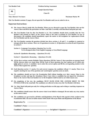 Test Booklet Code                                Problem Solving Assessment                             No. : 9999999

                                                 Sample Question Paper
   A1
                                                           Class-IX

Time Allowed: Two hours                                                                    Maximum Marks: 90

This Test Booklet contains 21 pages. Do not open this Test Booklet until you are asked to do so.

Important Instructions:

    01. The Answer Sheet is inside this Test Booklet. When you are directed to open the Test Booklet, take out the
        Answer Sheet and fill in the particulars on Side-1 and Side-2 carefully with blue/black ball point pen only.

    02. The Test Booklet Code for this Test Booklet is A1. The Candidate should check carefully that the Test
        Booklet Code printed on Side-2 of the Answer Sheet is the same as printed on Test Booklet. In case of
        discrepancy, the candidate should immediately report the matter to the invigilator for replacement of both
        the Test Booklet and the Answer Sheet.

    03. The Test Booklet contains 60 questions divided into three sections A, B and C. A candidate is required to
        attempt all the three sections. There are 24 questions in section A, 18 Questions in section B and 18 questions
        in section C.

        Section A : Language Conventions ( Question Nos 1 to 24)
                    To be attempted either from English Language or from Hindi Language

        Section B : Qualitative Reasoning      ( Questions 25 to 42)

        Section C : Quantitative Reasoning       ( Questions 43 to 60)

    04. All the three sections contain Multiple Choice Questions (MCQs). Some of these questions are passage based
        MCQs whereas others are stand alone MCQs. Each of these questions has four options out of which only
        ONE option is correct. A candidate has to select the correct option and fill the corresponding number in the
        Answer Sheet against the question.

    05. Each Question carries 1 ½ marks. For each correct response, the candidate will get 1 ½ marks. There is no
        negative marking for any of the questions and unattempted question earns no mark.

    06. The candidates should not leave the Examination Hall without handing over their Answer Sheet to the
        Invigilator on duty and sign the Attendance Sheet. Cases where a candidate has not signed the Attendance
        Sheet or the Answer Sheet not handed over to the Invigilator shall be dealt as an Unfair means case.

    07. On completion of the test, the candidates MUST HAND OVER THE ANSWER SHEET TO THE
        INVIGILATOR in the room/hall. The candidates are allowed to take away this Test Booklet with them.

    08. Use blue/ black ball point pen only for writing particulars on this page and writing or marking responses on
        Answer Sheet.

    09. The candidates should ensure that the answer sheet is not folded or damaged. Do not make any stray marks
        on the answer sheet.

    10. The candidates are governed by all Rules and Regulations of the Board with regard to their conduct in the
        Examination Hall. All cases of unfair means will be dealt with as per Rules and Regulations of the Board

        Registration No       : ---------------------------------

        Candidate’s Name : ----------------------------------

        Candidate’s Signature : ---------------------------------- Invigilator’s Signature :------------------
                                                           1
 