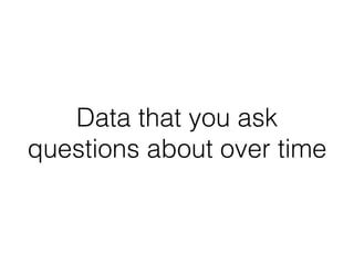 Data that you ask
questions about over time
 