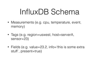InﬂuxDB Schema
• Measurements (e.g. cpu, temperature, event,
memory)
• Tags (e.g. region=uswest, host=serverA,
sensor=23)
• Fields (e.g. value=23.2, info=‘this is some extra
stuff`, present=true)
 