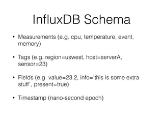 InﬂuxDB Schema
• Measurements (e.g. cpu, temperature, event,
memory)
• Tags (e.g. region=uswest, host=serverA,
sensor=23)
• Fields (e.g. value=23.2, info=‘this is some extra
stuff`, present=true)
• Timestamp (nano-second epoch)
 