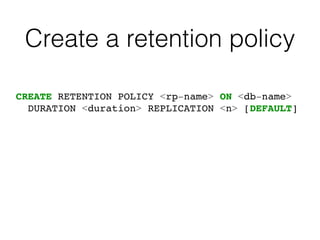 Create a retention policy
CREATE RETENTION POLICY <rp-name> ON <db-name>
DURATION <duration> REPLICATION <n> [DEFAULT]
 
