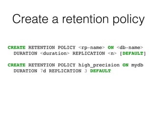 Create a retention policy
CREATE RETENTION POLICY <rp-name> ON <db-name>
DURATION <duration> REPLICATION <n> [DEFAULT]
CREATE RETENTION POLICY high_precision ON mydb
DURATION 7d REPLICATION 3 DEFAULT
 