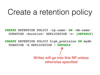 Create a retention policy
CREATE RETENTION POLICY <rp-name> ON <db-name>
DURATION <duration> REPLICATION <n> [DEFAULT]
CREATE RETENTION POLICY high_precision ON mydb
DURATION 7d REPLICATION 3 DEFAULT
Writes will go into this RP unless
otherwise speciﬁed
 