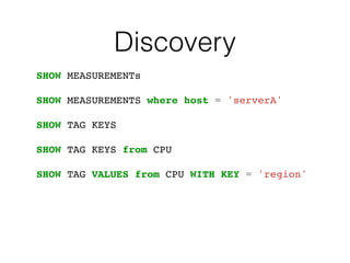 Discovery
SHOW MEASUREMENTs
SHOW MEASUREMENTS where host = 'serverA'
SHOW TAG KEYS
SHOW TAG KEYS from CPU
SHOW TAG VALUES from CPU WITH KEY = 'region'
 