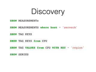 Discovery
SHOW MEASUREMENTs
SHOW MEASUREMENTS where host = 'serverA'
SHOW TAG KEYS
SHOW TAG KEYS from CPU
SHOW TAG VALUES from CPU WITH KEY = 'region'
SHOW SERIES
 