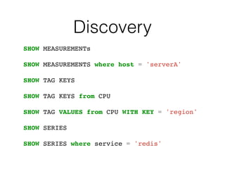 Discovery
SHOW MEASUREMENTs
SHOW MEASUREMENTS where host = 'serverA'
SHOW TAG KEYS
SHOW TAG KEYS from CPU
SHOW TAG VALUES from CPU WITH KEY = 'region'
SHOW SERIES
SHOW SERIES where service = 'redis'
 
