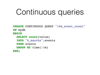 Continuous queries
CREATE CONTINUOUS QUERY "10m_event_count"
ON mydb
BEGIN
SELECT count(value)
INTO "6_months".events
FROM events
GROUP BY time(10m)
END;
 