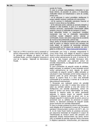 Nr. Crt. Întrebare Răspuns
sociale din Franţa.
În ceea ce priveşte deductibilitatea cheltuielilor la care
faceţi referire, vă precizăm că, pentru a fi deductibile,
cheltuielile trebuie să îndeplinească o serie de condiţii,
printre care:
- să fie efectuate în cadrul activităţilor desfăşurate în
scopul realizării venitului, justificate prin documente;
- să fie cuprinse în cheltuielile exerciţiului financiar al
anului în cursul căruia au fost plătite;
- să fie efectuate pentru salariaţi pe perioada delegării şi
detaşării în altă localitate, în ţară şi în străinătate, în
interesul serviciului, reprezentând indemnizaţiile plătite
acestora, precum şi cheltuielile de transport şi cazare.
Sunt deductibile limitat, cu respectarea condiţiilor
menţionate mai sus şi cheltuielile reprezentând
contribuţii sociale obligatorii pentru salariaţi şi
contribuabili, inclusiv cele pentru asigurarea de accidente
de muncă şi boli profesionale, potrivit legii.
Totusi, pentru că situaţia prezentată nu este suficient de
clară iar pentru un raspuns concret sunt necesare mai
multe detalii, vă sugerăm să transmiteţi solicitarea
dumneavoastră pe formularul de asistenţă, pe care îl
găsiţi la următorul link : https://www.anaf.ro/arondare/
33 Soţul are un PFA la normă de venit şi prestează un
serviciu intracomunitar (emite o factura de salariu).
Ce declaraţii am obligaţia să depun? Am două
certificate fiscale, unul de la Registrul Comertului si
unul de la Agenţia Naţională de Administrare
Fiscală.
Contribuabilii care încep o activitate independentă în
cursul anului fiscal, sunt obligaţi să depună la organul
fiscal în a cărui rază teritorială îşi au domiciliul, Declaraţia
privind venitul estimat/norma de venit, în termen de 15
zile de la data începerii activității (formularul 220).
Totodată, contribuabilii care realizează venituri din
activităţi independente, au obligaţia de a plăti contribuţii
sociale obligatorii.
În cazul contribuţiilor de asigurări sociale de sănătate,
plaţile anticipate, se stabiliesc în baza declaraţiei privind
venitul estimat/norma de venit, depusă, iar pentru
contribuţiile de asigurări sociale*), plăţile anticipate se
calculează în baza Declaraţiei privind venitul asigurat la
sistemul public de pensii (formualrul 600), care se
depune la organul fiscal în a cărui rază teritorială
contribuabilii îşi au domiciliul, în termen de 15 zile de la
data producerii evenimentului.
*) Persoanele care realizează venituri din activităţi
independente şi care obţin în acelaşi timp venituri din
salarii sau asimilate salariilor şi orice alte venituri din
desfăşurarea unei activităţi dependente, venituri din
pensii şi venituri sub forma indemnizaţiilor de şomaj,
asigurate în sistemul public de pensii, persoanele
asigurate în sisteme proprii de asigurări sociale
neintegrate în sistemul public de pensii, care nu au
obligaţia asigurării în sistemul public de pensii, precum şi
persoanele care au calitatea de pensionari ai acestor
sisteme, nu datorează contribuţia de asigurări sociale
asupra veniturilor din activităţi independente.
În ceea ce priveşte prestarea de servicii intracomunitare,
aveţi obligaţia să vă înregistrati în scopuri de TVA pentru
operaţiuni intracomunitare (conform art.153^1 alin. (1)
lit. b) din Codul fiscal) înainte de prestarea serviciului,
prin depunerea Declaraţiei de înregistrare în scopuri de
TVA/Declaraţie de menţiuni pentru alte persoane care
efectuează achiziţii intracomunitare sau pentru servicii
(091) şi totodată să solicitaţi organului fiscal şi înscrierea
în Registrul operatorilor intracomunitari, prin depunerea
10
 