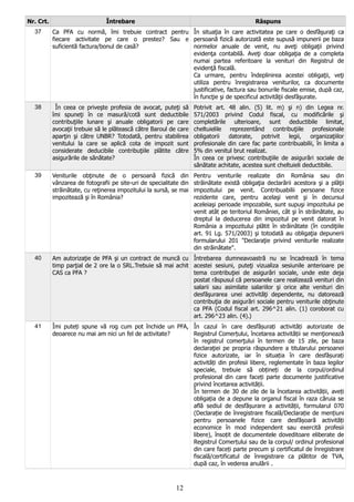 Nr. Crt. Întrebare Răspuns
37 Ca PFA cu normă, îmi trebuie contract pentru
fiecare activitate pe care o prestez? Sau e
suficientă factura/bonul de casă?
În situaţia în care activitatea pe care o desfăşuraţi ca
persoană fizică autorizată este supusă impunerii pe baza
normelor anuale de venit, nu aveţi obligaţii privind
evidenţa contabilă. Aveţi doar obligaţia de a completa
numai partea referitoare la venituri din Registrul de
evidenţă fiscală.
Ca urmare, pentru îndeplinirea acestei obligaţii, veţi
utiliza pentru înregistrarea veniturilor, ca documente
justificative, factura sau bonurile fiscale emise, după caz,
în funcţie şi de specificul activităţii desfăşurate.
38 În ceea ce priveşte profesia de avocat, puteţi să
îmi spuneţi în ce masură/cotă sunt deductibile
contribuţiile lunare şi anuale obligatorii pe care
avocaţii trebuie să le plătească către Baroul de care
aparţin şi către UNBR? Totodată, pentru stabilirea
venitului la care se aplică cota de impozit sunt
considerate deducibile contribuţiile plătite către
asigurările de sănătate?
Potrivit art. 48 alin. (5) lit. m) şi n) din Legea nr.
571/2003 privind Codul fiscal, cu modificările şi
completările ulterioare, sunt deductibile limitat,
cheltuielile reprezentând contribuţiile profesionale
obligatorii datorate, potrivit legii, organizaţiilor
profesionale din care fac parte contribuabilii, în limita a
5% din venitul brut realizat.
În ceea ce privesc contribuţiile de asigurări sociale de
sănătate achitate, acestea sunt cheltuieli deductibile.
39 Veniturile obţinute de o persoană fizică din
vânzarea de fotografii pe site-uri de specialitate din
străinătate, cu reţinerea impozitului la sursă, se mai
impozitează şi în România?
Pentru veniturile realizate din România sau din
străinătate există obligaţia declarării acestora şi a plăţii
impozitului pe venit. Contribuabilii persoane fizice
rezidente care, pentru acelaşi venit şi în decursul
aceleiaşi perioade impozabile, sunt supuşi impozitului pe
venit atât pe teritoriul României, cât şi în străinătate, au
dreptul la deducerea din impozitul pe venit datorat în
România a impozitului plătit în străinătate (în condiţiile
art. 91 Lg. 571/2003) şi totodată au obligaţia depunerii
formularului 201 "Declaraţie privind veniturile realizate
din străinătate".
40 Am autorizaţie de PFA şi un contract de muncă cu
timp parţial de 2 ore la o SRL.Trebuie să mai achit
CAS ca PFA ?
Întrebarea dumneavoastră nu se încadrează în tema
acestei sesiuni, puteţi vizualiza sesiunile anterioare pe
tema contribuţiei de asigurări sociale, unde este deja
postat răspusul că persoanele care realizează venituri din
salarii sau asimilate salariilor şi orice alte venituri din
desfăşurarea unei activităţi dependente, nu datorează
contribuţia de asigurări sociale pentru veniturile obţinute
ca PFA (Codul fiscal art. 296^21 alin. (1) coroborat cu
art. 296^23 alin. (4).)
41 Îmi puteți spune vă rog cum pot închide un PFA,
deoarece nu mai am nici un fel de activitate?
În cazul în care desfășurați activități autorizate de
Registrul Comerțului, încetarea activității se menţionează
în registrul comerţului în termen de 15 zile, pe baza
declaraţiei pe propria răspundere a titularului persoanei
fizice autorizate, iar în situația în care desfășurați
activități din profesii libere, reglementate în baza legilor
speciale, trebuie să obțineți de la corpul/ordinul
profesional din care faceți parte documente justificative
privind încetarea activității.
În termen de 30 de zile de la încetarea activității, aveți
obligația de a depune la organul fiscal în raza căruia se
află sediul de desfășurare a activității, formularul 070
(Declarație de înregistrare fiscală/Declarație de mențiuni
pentru persoanele fizice care desfășoară activități
economice în mod independent sau exercită profesii
libere), însoțit de documentele doveditoare eliberate de
Registrul Comerțului sau de la corpul/ ordinul profesional
din care faceți parte precum şi certificatul de înregistrare
fiscală/certificatul de înregistrare ca plătitor de TVA,
după caz, în vederea anulării .
12
 