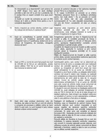 Nr. Crt. Întrebare Răspuns
fie interpretată ca şi dependentă? (call centerul de
la ANAF Braşov mi-a spus că dacă desfăşor
activităţi cu ţări non UE nu am nici o problemă, dar
în acelaşi timp un expert contabil mi-a spus exact
opusul).
3) Există un număr de contracte pe care un PFA
trebuie să îl aibă cu diferite firme pentru a nu fi
considerat dependent?
precizat că subiectul discuției a fost aplicarea legislaţiei
privind TVA și nu a impozitului pe venit.
3. În Legea nr.187/2015 se prevede ca şi criteriu
"libertatea persoanei fizice de a desfăşura activitatea
pentru mai mulţi clienţi ". Nu se prevede un număr
minim de clienți, dar din cele prezentate de
dumneavoastră că "nu este stipulată exclusivitatea cu
nici una din firme", considerăm că este un criteriu
îndeplinit.
13 Pentru impozitul pe venitul zilierilor, conform Legii
52, trebuie să mă înscriu în vectorul fiscal?
Deoarece plata impozitului pe venit datorat pentru
activitatea prestată de zilier este în sarcina
beneficiarului, aveţi obligaţia reţienerii la sursă şi ca
urmare înregistrarea la organul fiscal.
14 Dacă ţin contabilitatea în partidă simplă, este
obligatoriu să înregistrez aporturile aduse şi
retragerile? Care ar fi justificarea, ţinând cont că nu
trebuie să înregistrez, de exemplu, retragerile
diverse de bani?
Înregistrarea aporturilor se face în Registrul-jurnal de
încasări şi plăţi, în condiţiile prevăzute de Anexa 1
sectiunea a 2-a a OMFP nr. 170 din 17 februarie 2015,
pentru aprobarea Reglementărilor contabile privind
contabilitatea în partidă simplă, astfel:
Încasările din Registrul-jurnal de încasări şi plăţi cuprind,
printre altele, aporturile în numerar şi prin conturi
bancare aduse la începerea activităţii ori în cursul
desfăşurării acesteia.
Plăţile din Registrul-jurnal de încasări şi plăţi cuprind,
printre altele, sumele reprezentând restituirea aporturilor
în numerar şi prin conturi bancare.
15 Dacă un PFA cu normă de venit facturează mai mult
de 220.000 de lei într-un an calendaristic, acesta
devine plătitor TVA? De la ce sumă facturată se
face trecerea la sistemul real?
Contribuabilii pentru care venitul net se determină pe
bază de norme de venit, cu excepţia celor care realizează
venituri din activităti agricole şi care în anul fiscal
anterior au înregistrat un venit brut anual mai mare
decât echivalentul în lei al sumei de 100.000 euro,
începând cu anul fiscal următor, au obligaţia determinării
venitului net anual în sistem real. Aceasta, se realizeză
prin completarea şi depunerea declaraţiei privind venitul
estimat/norma de venit până la data de 31 ianuarie
inclusiv. Cursul de schimb valutar utilizat pentru
determinarea echivalentului în lei al sumei de 100.000
euro este cursul de schimb mediu anual comunicat de
Banca Naţională a României, la sfârşitul anului fiscal.
În situaţia în care prin facturare se depăşeşte plafonul de
220.000 lei, aveţi obligaţia să solicitaţi înregistrarea în
scop de TVA în termen de 10 zile de la data atingerii ori
depăşirii plafonului. Data atingerii sau depăşirii plafonului
se consideră a fi prima zi a lunii calendaristice următoare
celei în care plafonul a fost atins ori depăşit.
16 Dacă vând nişte produse electronice celor din
România, dar plata se face într-un cont din afară la
o companie de procesare a plăților online iar banii
rămîn în acel cont, nu sunt încasaţi în ţară, trebuie
declarat undeva venitul acesta?
Înţelegem că desfăşuraţi o activitate comercială în
România, ceea ce înseamnă că, potrivit Codului fiscal,
veniturile obţinute sunt venituri impozabile şi sunt
supuse regulilor de declarare specifice veniturilor
obţinute din desfăşurarea unei activităţi independente
comerciale. În acest sens veţi completa şi depune
formularul 200 - Declaraţie privind veniturile realizate din
România, până la data de 25 mai a anului următor celui
de realizare a veniturilor.
Întrucât plăţile din România le încasaţi într-un cont din
străinătate, în vederea declarării veniturilor respective,
veţi converti în moneda naţională sumele obţinute, prin
utilizarea cursului de schimb valutar comunicat de Banca
Naţională a României, valabil la data la care se primesc
sau se plătesc sumele respective.
4
 
