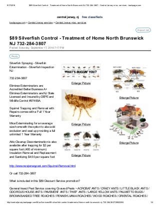 9/17/2016 $89 Silverfish Control ­ Treatment of Home North Brunswick NJ 732­284­3807 ­ Central Jersey misc. services ­ backpage.com
http://centraljersey.backpage.com/MiscServices/89­silverfish­control­treatment­of­home­north­brunswick­nj­732­284­3807/30622204 1/4
central jersey, nj    free classifieds
backpage.com > Central Jersey services > Central Jersey misc. services
Report Ad
Posted: Saturday, September 17, 2016 7:17 PM
Reply
Silverfish Spraying ­ Silverfish
Extermination ­ Silverfish Inspection
NJ
732­284­3807
Eliminex Exterminators are
Accredited Better Business A+
Eliminex Exterminators are NJ State
Licensed and Insured by DEPE and
Wildlife Control #97469A
Squirrel Trapping and Removal with
Repairs comes with a Full 1 Year
Warranty
Mice Exterminating for an average
size homewith the option to also add
exclusion and seal up providing a full
unlimited 1 Year Warranty
Attic Cleanup Decontamination is also
available after trapping for $2 per
square foot (400 sf minimum)
Insulation Removal and Replacement
and Sanitizing $4.50 per square foot
http://www.newjerseypest.com/Squirrel­Removal.html
Or call 732­284­3807
What is included in this $89 Discount Service promotion?
General Insect Pest Service covering Covered Pests ~ ACROBAT ANTS / CRAZY ANTS / LITTLE BLACK ANTS /
ODOROUS HOUSE ANTS / PAVEMENT ANTS / THIEF ANTS / LARGE YELLOW ANTS / PALMETTO BUGS /
BROWN BANDED TREE ROACHES / PENNSYLVANIA ROACHES / WOOD ROACHES / ORIENTAL ROACHES /
Enlarge Picture
Enlarge Picture
Enlarge Picture
Enlarge Picture
Enlarge Picture
$89 Silverfish Control ­ Treatment of Home North Brunswick
NJ 732­284­3807
 