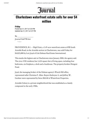 4/24/2017 Charlestown waterfront estate sells for over $4 million
http://www.providencejournal.com/news/20170421/charlestown-waterfront-estate-sells-for-over-4-million 1/1
By
Journal Staff Writer
Follow
PROVIDENCE, R.I. -- High Point, a 5.49-acre waterfront estate at 89B South
Arnolda Road, in the Arnolda section in Charlestown, was sold Friday for
$4,025,000 by Lori Joyal of Lila Delman Real Estate International.
This marks the highest sale in Charlestown since January 2008, the agency said.
The circa 1920 residence has 5,424 square feet of living space, including four
bedrooms, six fireplaces, a dock and a boathouse. The property borders Ninigret
Pond.
Joyal, the managing broker of the Delman agency’s Watch Hill office,
represented seller Christina P. Allen. Buyers Kathryne A. and Jeffrey W.
Gardner were represented by Steve McGill of Waterfront Properties.
Arnolda Colony is a private neighborhood that was established as a family
compound in the early 1900s.
Charlestown waterfront estate sells for over $4
million
Friday
Posted Apr 21, 2017 at 3:24 PM
Updated Apr 21, 2017 at 3:27 PM
 