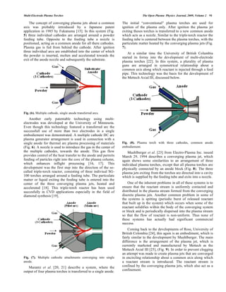 Multi-Electrode Plasma Torches The Open Plasma Physics Journal, 2009, Volume 2 91
The concept of converging plasma jets about a common
axis was probably introduced by a Japanese patent
application in 1985 by Fukanuma [15]. In this system (Fig.
5) three individual cathodes are arranged around a powder
feeding tube. Opposite to the feeding tube a nozzle is
positioned, acting as a common anode for all there cathodes.
Plasma gas is fed from behind the cathode. After ignition
three individual arcs are established into the center of which
the powder is inserted, molten and accelerated towards the
exit of the anode nozzle and subsequently the substrate.
Fig. (6). Multiple cathode, single anode transferred arcs.
Another early patentable technology using multi-
electrodes was developed at the University of Minnesota.
Even though this technology featured a transferred arc the
successfull use of more than two electrodes in a single
embodiement was demonstrated. A multiple cathode DC arc
plasma generator arrangement is used in connection with a
single anode for thermal arc plasma processing of materials
(Fig. 6). A nozzle is used to introduce the gas in the center of
the multiple cathodes, towards the anode. This gas flow
provides control of the heat transfer to the anode and permits
feeding of particles right into the core of the plasma column,
which enhances inflight processing [16, 17]. This
development was the first step into the direction of the so-
called triple-torch reactor, consisting of three indiviual SG-
100 torches arranged around a feeding tube. The particulate
matter or liquid exiting the feeding tube is entered into the
center of the three converging plasma jets, heated and
accelerated [18]. This triple-torch reactor has been used
succesfully in CVD applications especially in the field of
diamond synthesis [19].
Fig. (7). Multiple cathodic attachments converging into single
anode.
Marantz et al. [20, 21] describe a system, where the
output of four plasma torches is transferred to a single anode.
The initial “conventional” plasma torches are used for
ignition of the plasma only. After ignition the plasma jet
exiting theses torches is transferred to a new common anode
which acts as a nozzle. Similar to the triple-torch reactor the
feeding tube is centered between the plasma torches, with the
particulate matter heated by the converging plasma jets (Fig.
7).
At a similar time the University of British Columbia
started its forray into the development of multi-electrode
plasma torches [22]. In this system, a plurality of plasma
guns are arranged in symmetrical relationship about a
common axis along which reactant is injected through a feed
pipe. This technology was the basis for the development of
the Mettech Axial III, discussed below.
Fig. (8). Plasma torch with three cathodes, common anode
embodiement.
Muehlberger et al. [23] from Electro-Plasma Inc. issued
March 29, 1994 describes a converging plasma jet, which
again shows some similarities to an arrangement of three
individual plasma torches, except that all plasma torches are
physically connected by an anode block (Fig. 8). The three
plasma jets exiting from the torches are directed into a cavity
which is supplied by the feeding tube and exits into a nozzle.
One of the inherent problems in all of these systems is to
ensure that the reactant stream is uniformly contacted and
distributed in the plasma stream formed from the converging
discrete plasma jets. Another common problem in some of
the systems is spitting (periodic burst of released reactant
that built up in the system) which occurs when some of the
reactant solidifies within the body of the converging system
or block and is periodically dispersed into the plasma stream
so that the flow of reactant is non-uniform. Thus none of
these systems has actually had significant commercial
success.
Coming back to the developments of Ross, University of
British Colombia [24], this again is an embodiment, which is
fairly similar to the development by Muehlberger. The main
difference is the arrangement of the plasma jet, which is
currently marketed and manufactured by Mettech as the
Mettech Axial III [25], (Fig. 9). In order to prevent clogging
an attempt was made to create plasma jets that are converged
in encircling relationship about a common axis along which
a reactant stream is introduced. The reactant stream is
confined by the converging plasma jets, which also act as a
confinement.
 
