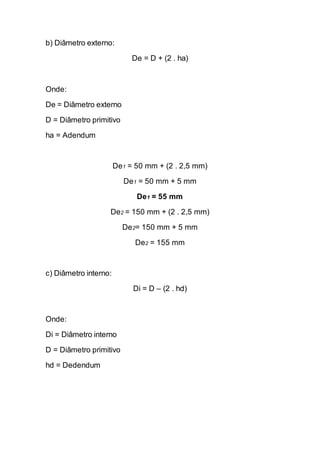 b) Diâmetro externo: 
De = D + (2 . ha) 
Onde: 
De = Diâmetro externo 
D = Diâmetro primitivo 
ha = Adendum 
De1 = 50 mm + (2 . 2,5 mm) 
De1 = 50 mm + 5 mm 
De1 = 55 mm 
De2 = 150 mm + (2 . 2,5 mm) 
De2= 150 mm + 5 mm 
De2 = 155 mm 
c) Diâmetro interno: 
Di = D – (2 . hd) 
Onde: 
Di = Diâmetro interno 
D = Diâmetro primitivo 
hd = Dedendum 
 