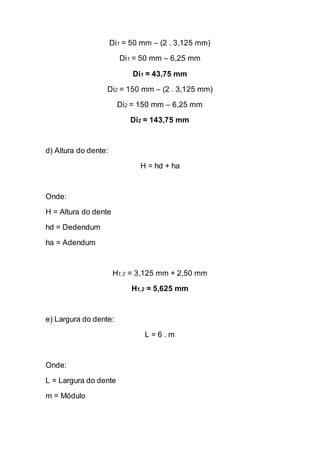 Di1 = 50 mm – (2 . 3,125 mm) 
Di1 = 50 mm – 6,25 mm 
Di1 = 43,75 mm 
Di2 = 150 mm – (2 . 3,125 mm) 
Di2 = 150 mm – 6,25 mm 
Di2 = 143,75 mm 
d) Altura do dente: 
H = hd + ha 
Onde: 
H = Altura do dente 
hd = Dedendum 
ha = Adendum 
H1,2 = 3,125 mm + 2,50 mm 
H1,2 = 5,625 mm 
e) Largura do dente: 
L = 6 . m 
Onde: 
L = Largura do dente 
m = Módulo  