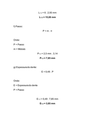 L1,2 = 6 . 2,50 mm 
L1,2 = 15,00 mm 
f) Passo: 
P = m . π 
Onde: 
P = Passo 
m = Módulo 
P1,2 = 2,5 mm . 3,14 
P1,2 = 7,85 mm 
g) Espessura do dente: 
E = 0,49 . P 
Onde: 
E = Espessura do dente 
P = Passo 
E1,2 = 0,49 . 7,85 mm 
E1,2 = 3,85 mm 
 