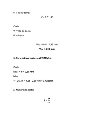 h) Vão do dente: 
V = 0,51 . P 
Onde: 
V = Vão do dente 
P = Passo 
V1,2 = 0,51 . 7,85 mm 
V1,2 = 4,00 mm 
5) Dimensionamento das ECDRs 3,4: 
Onde: 
ha3,4 = m = 2,50 mm 
hd3,4 
= 1,25 . m = 1,25 . 2,50 mm = 3,125 mm 
a) Número de dentes 
Z = Dm 
 
