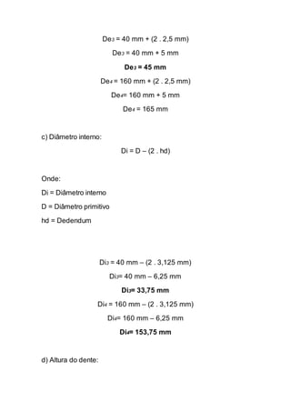 De3 = 40 mm + (2 . 2,5 mm) 
De3 = 40 mm + 5 mm 
De3 = 45 mm 
De4 = 160 mm + (2 . 2,5 mm) 
De4= 160 mm + 5 mm 
De4 = 165 mm 
c) Diâmetro interno: 
Di = D – (2 . hd) 
Onde: 
Di = Diâmetro interno 
D = Diâmetro primitivo 
hd = Dedendum 
Di3 = 40 mm – (2 . 3,125 mm) 
Di3= 40 mm – 6,25 mm 
Di3= 33,75 mm 
Di4 = 160 mm – (2 . 3,125 mm) 
Di4= 160 mm – 6,25 mm 
Di4= 153,75 mm 
d) Altura do dente:  