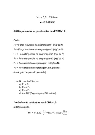 V3,4 = 0,51 . 7,85 mm 
V3,4 = 4,00 mm 
6.0 Diagrama das forças atuantes nas ECDRs 1,2: 
Onde: 
F1 = Força resultante na engrenagem 1 (Kgf ou N) 
F2 = Força resultante na engrenagem 2 (Kgf ou N) 
Ft1 = Força tangencial na engrenagem 1 (Kgf ou N) 
Ft2 = Força tangencial na engrenagem 2 (Kgf ou N) 
Fr1 = Força radial na engrenagem 1 (Kgf ou N) 
Fr2 = Força radial na engrenagem 2 (Kgf ou N) 
ά = Ângulo de pressão (ά = Alfa) 
a) No par 1 e 2 temos: 
a) F1 = F2 
b) Fr1 = Fr2 
c) Ft1 = Ft2 
d) ά = 20º (Engrenagens Cilíndricas) 
7.0) Definição das forças nas ECDRs 1,2: 
a) Cálculo de Mt1 
Mt1 = 71.620 . N1n1 ≈ Mtm = 71.620 . Nmnm 
 