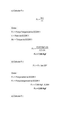 c) Calcular Ft1: 
Ft1 = Mt1r1 
Onde: 
Ft1 = Força Tangencial na ECDR 1 
r1 = Raio da ECDR 1 
Mt1 = Torque na ECDR 1 
Ft1 = 19,89 Kgf .cm2,5 cm 
Ft1 = 7,96 Kgf 
d) Calcular Fr1: 
Fr1 = Ft1 .tan 20º 
Onde: 
Fr1 = Força radial na ECDR 1 
Ft1 = Força tangencial na ECDR 1 
Fr1 = 7,96 Kgf . 0,364 
Fr1 = 2,90 Kgf 
e) Calcular F1: 
 