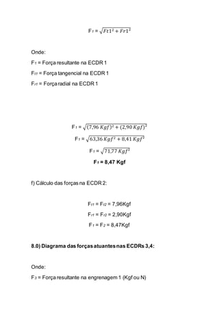 F1 = √퐹푡12+퐹푟1² 
Onde: 
F1 = Força resultante na ECDR 1 
Ft1 = Força tangencial na ECDR 1 
Fr1 = Força radial na ECDR 1 
F1 = √(7,96 퐾푔푓)2+(2,90 퐾푔푓)² 
F1 = √63,36 퐾푔푓2+8,41 퐾푔푓² 
F1 = √71,77 퐾푔푓² 
F1 = 8,47 Kgf 
f) Cálculo das forças na ECDR 2: 
Ft1 = Ft2 = 7,96Kgf 
Fr1 = Fr2 = 2,90Kgf 
F1 = F2 = 8,47Kgf 
8.0) Diagrama das forças atuantes nas ECDRs 3,4: 
Onde: 
F3 = Força resultante na engrenagem 1 (Kgf ou N)  