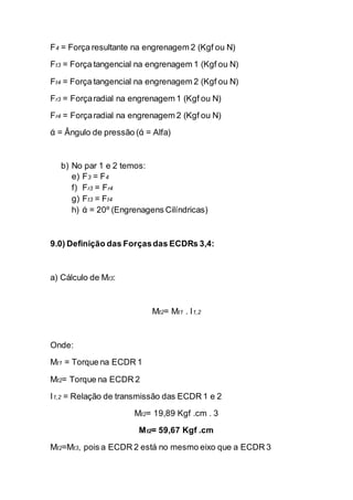 F4 = Força resultante na engrenagem 2 (Kgf ou N) 
Ft3 = Força tangencial na engrenagem 1 (Kgf ou N) 
Ft4 = Força tangencial na engrenagem 2 (Kgf ou N) 
Fr3 = Força radial na engrenagem 1 (Kgf ou N) 
Fr4 = Força radial na engrenagem 2 (Kgf ou N) 
ά = Ângulo de pressão (ά = Alfa) 
b) No par 1 e 2 temos: 
e) F3 = F4 
f) Fr3 = Fr4 
g) Ft3 = Ft4 
h) ά = 20º (Engrenagens Cilíndricas) 
9.0) Definição das Forças das ECDRs 3,4: 
a) Cálculo de Mt3: 
Mt2= Mt1 . I1,2 
Onde: 
Mt1 = Torque na ECDR 1 
Mt2= Torque na ECDR 2 
I1,2 = Relação de transmissão das ECDR 1 e 2 
Mt2= 19,89 Kgf .cm . 3 
Mt2= 59,67 Kgf .cm 
Mt2=Mt3, pois a ECDR 2 está no mesmo eixo que a ECDR 3  
