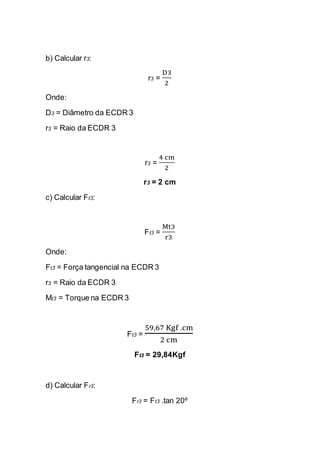b) Calcular r3: 
r3 = D32 
Onde: 
D3 = Diâmetro da ECDR 3 
r3 = Raio da ECDR 3 
r3 = 4 cm2 
r3 = 2 cm 
c) Calcular Ft3: 
Ft3 = Mt3r3 
Onde: 
Ft3 = Força tangencial na ECDR 3 
r3 = Raio da ECDR 3 
Mt3 = Torque na ECDR 3 
Ft3 = 59,67 Kgf .cm2 cm 
Ft3 = 29,84Kgf 
d) Calcular Fr3: 
Fr3 = Ft3 .tan 20º  