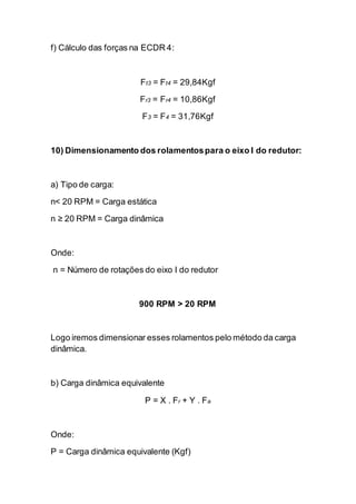 f) Cálculo das forças na ECDR 4: 
Ft3 = Ft4 = 29,84Kgf 
Fr3 = Fr4 = 10,86Kgf 
F3 = F4 = 31,76Kgf 
10) Dimensionamento dos rolamentos para o eixo I do redutor: 
a) Tipo de carga: 
n< 20 RPM = Carga estática 
n ≥ 20 RPM = Carga dinâmica 
Onde: 
n = Número de rotações do eixo I do redutor 
900 RPM > 20 RPM 
Logo iremos dimensionar esses rolamentos pelo método da carga dinâmica. 
b) Carga dinâmica equivalente 
P = X . Fr + Y . Fa 
Onde: 
P = Carga dinâmica equivalente (Kgf)  