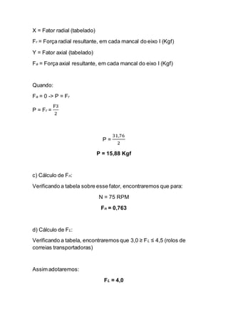 X = Fator radial (tabelado) 
Fr = Força radial resultante, em cada mancal do eixo I (Kgf) 
Y = Fator axial (tabelado) 
Fa = Força axial resultante, em cada mancal do eixo I (Kgf) 
Quando: 
Fa = 0 -> P = Fr 
P = Fr = F32 
P = 31,762 
P = 15,88 Kgf 
c) Cálculo de Fn: 
Verificando a tabela sobre esse fator, encontraremos que para: 
N = 75 RPM 
Fn = 0,763 
d) Cálculo de FL: 
Verificando a tabela, encontraremos que 3,0 ≥ FL ≤ 4,5 (rolos de correias transportadoras) 
Assim adotaremos: 
FL = 4,0 
 