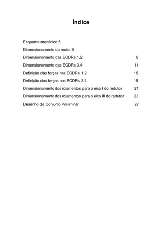 Índice 
Esquema mecânico 5 
Dimensionamento do motor 6 
Dimensionamento das ECDRs 1,2 8 
Dimensionamento das ECDRs 3,4 11 
Definição das forças nas ECDRs 1,2 15 
Definição das forças nas ECDRs 3,4 19 
Dimensionamento dos rolamentos para o eixo I do redutor 21 
Dimensionamento dos rolamentos para o eixo III do redutor 23 
Desenho de Conjunto Preliminar 27 
 