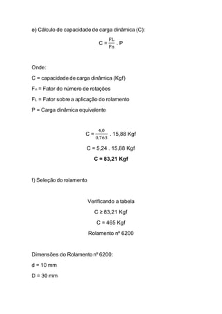 e) Cálculo de capacidade de carga dinâmica (C): 
C = FLFn . P 
Onde: 
C = capacidade de carga dinâmica (Kgf) 
Fn = Fator do número de rotações 
FL = Fator sobre a aplicação do rolamento 
P = Carga dinâmica equivalente 
C = 4,00,763 . 15,88 Kgf 
C = 5,24 . 15,88 Kgf 
C = 83,21 Kgf 
f) Seleção do rolamento 
Verificando a tabela 
C ≥ 83,21 Kgf 
C = 465 Kgf 
Rolamento nº 6200 
Dimensões do Rolamento nº 6200: 
d = 10 mm 
D = 30 mm  