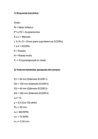 1) Esquema mecânico 
Onde: 
M = Motor trifásico 
P1 e P2 = Acoplamentos 
A a J = Mancais 
I, II, III, IV = Eixos (para suportarem as ECDRs) 
1 a 4 = ECDRs 
E = Esteira 
R = Rolete motriz 
Ftr = Força tangencial no rolete 
2) Valores adotados (pesquisa de campo): 
D1 = 50 mm (Diâmetro ECDR 1) 
D2 = 150 mm (Diâmetro ECDR 2) 
D3 = 40 mm (Diâmetro ECDR 3) 
D4 = 160 mm (Diâmetro ECDR 4) 
Itot= 12 
μ = 0,5 (Cof. De atrito) 
Rrol = 50 mm 
nm= 900 RPM 
nrol = 75 RPM 
m1,2= 2,50 mm  
