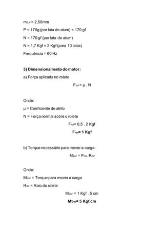 m3,4 = 2,50mm 
P = 170g (por lata de atum) = 170 gf 
N = 170 gf (por lata de atum) 
N = 1,7 Kgf = 2 Kgf (para 10 latas) 
Frequência = 60 Hz 
3) Dimensionamento do motor: 
a) Força aplicada no rolete 
Frol = μ . N 
Onde: 
μ = Coeficiente de atrito 
N = Força normal sobre o rolete 
Frol= 0,5 . 2 Kgf 
Frol= 1 Kgf 
b) Torque necessário para mover a carga: 
Mtrol = Frol. Rrol 
Onde: 
Mtrol = Torque para mover a carga 
Rrol = Raio do rolete 
Mtrol = 1 Kgf . 5 cm 
Mtrol= 5 Kgf.cm 
 
