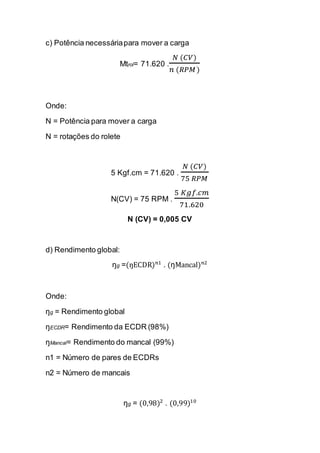 c) Potência necessária para mover a carga 
Mtrol= 71.620 . 푁 (퐶푉) 푛 (푅푃푀) 
Onde: 
N = Potência para mover a carga 
N = rotações do rolete 
5 Kgf.cm = 71.620 . 푁 (퐶푉) 75 푅푃푀 
N(CV) = 75 RPM . 5 퐾푔푓.푐푚 71.620 
N (CV) = 0,005 CV 
d) Rendimento global: 
ŋg =(ŋECDR)푛1 . (ŋMancal)푛2 
Onde: 
ŋg = Rendimento global 
ŋECDR= Rendimento da ECDR (98%) 
ŋMancal= Rendimento do mancal (99%) 
n1 = Número de pares de ECDRs 
n2 = Número de mancais 
ŋg = (0,98)2 . (0,99)10  