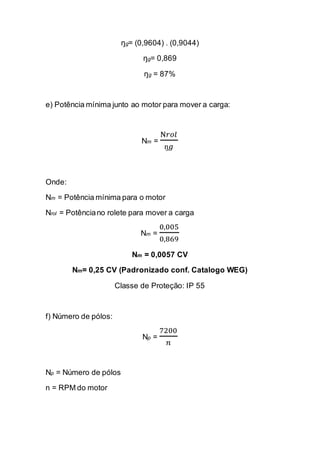 ŋg= (0,9604) . (0,9044) 
ŋg= 0,869 
ŋg = 87% 
e) Potência mínima junto ao motor para mover a carga: 
Nm = N푟표푙 ŋ푔 
Onde: 
Nm = Potência mínima para o motor 
Nrol = Potência no rolete para mover a carga 
Nm = 0,0050,869 
Nm = 0,0057 CV 
Nm= 0,25 CV (Padronizado conf. Catalogo WEG) 
Classe de Proteção: IP 55 
f) Número de pólos: 
Np = 7200 푛 
Np = Número de pólos 
n = RPM do motor 
 