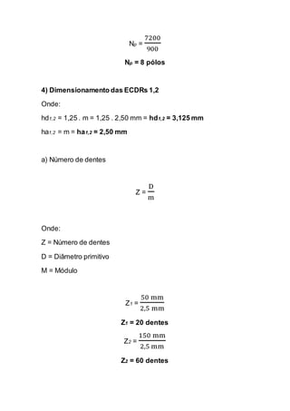 Np = 7200900 
Np = 8 pólos 
4) Dimensionamento das ECDRs 1,2 
Onde: 
hd1,2 = 1,25 . m = 1,25 . 2,50 mm = hd1,2 = 3,125 mm 
ha1,2 = m = ha1,2 = 2,50 mm 
a) Número de dentes 
Z = Dm 
Onde: 
Z = Número de dentes 
D = Diâmetro primitivo 
M = Módulo 
Z1 = 50 mm2,5 mm 
Z1 = 20 dentes 
Z2 = 150 mm2,5 mm 
Z2 = 60 dentes  