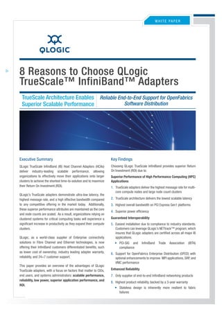 WHITE PaPEr




8 Reasons to Choose QLogic
TrueScale™ InfiniBand™ Adapters
 TrueScale Architecture Enables Reliable End-to-End Support for OpenFabrics
                                            Software Distribution
 Superior Scalable Performance




Executive Summary                                                   Key Findings
                                                                    Choosing QLogic TrueScale InfiniBand provides superior return
QLogic TrueScale InfiniBand (IB) Host Channel adapters (HCas)
                                                                    On Investment (rOI) due to:
deliver industry-leading scalable performance, allowing
organizations to effectively move their applications onto larger    Superior Performance of High Performance Computing (HPC)
clusters to achieve the shortest time-to-solution and to maximize   Applications
their return On Investment (rOI).                                   1. TrueScale adapters deliver the highest message rate for multi-
                                                                       core compute nodes and large node count clusters
QLogic’s TrueScale adapters demonstrate ultra-low latency, the
                                                                    2. TrueScale architecture delivers the lowest scalable latency
highest message rate, and a high effective bandwidth compared
to any competitive offering in the market today. additionally,      3. Highest overall bandwidth on PCI Express Gen1 platforms
these superior performance attributes are maintained as the core
                                                                    4. Superior power efficiency
and node counts are scaled. as a result, organizations relying on
                                                                    Guaranteed Interoperability
clustered systems for critical computing tasks will experience a
significant increase in productivity as they expand their compute   5. Easiest installation due to compliance to industry standards.
                                                                       Customers can leverage QLogic’s NETtrack™ program, which
clusters.
                                                                       insures that QLogic adapters are certified across all major IB
                                                                       applications.
QLogic, as a world-class supplier of Enterprise connectivity
solutions in Fibre Channel and Ethernet technologies, is now           • PCI-SIG and       InfiniBand    Trade   association      (IBTa)
offering their InfiniBand customers differentiated benefits, such        compliance
as lower cost of ownership, industry leading adapter warranty,      6. Support for OpenFabrics Enterprise Distribution (OFED) with
reliability, and 24×7 customer support.                                optional enhancements to improve MPI applications, SrP, and
                                                                       VNIC performance
This paper provides an overview of the advantages of QLogic
                                                                    Enhanced Reliability
TrueScale adapters, with a focus on factors that matter to CIOs,
end users, and systems administrators: scalable performance,        7. Only supplier of end-to-end InfiniBand networking products
reliability, low power, superior application performance, and
                                                                    8. Highest product reliability, backed by a 3-year warranty
ROI.
                                                                       • Stateless design is inherently more resilient to fabric
                                                                         failures
 