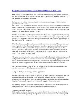 8 Tips to Add a Facebook App & Attract Millions of New Users
SUMMARY: Social networking sites are boomtowns for many paid-content marketers.
See how a Facebook application opened the doors to millions of potential customers for
one marketer in less than five months.
Includes how to build a simple application with viral marketing possibilities that can
generate new ad revenue.
Paul Allen, CEO, World Vital Records, sees social networking as the future of marketing
for his subscription-based genealogy research service. His team created their own social
networking site, FamilyLink.com, last spring to help genealogists create family trees and
connect with researchers around the world.
FamilyLink now has 30,000 registered users, but Allen saw a bigger opportunity among
Facebook’s 64 million active users. “Our own social network is growing slowly, and it’s
going to be a big part of our future strategy, but Facebook is the biggest opportunity I’ve
seen in 10 years on the Internet.”
When Facebook opened its platform to outside developers last year, Allen and his team
moved quickly. In October, they launched a genealogy application for Facebook users
called “We’re Related,” which lets people connect to their family members on the
network and create family trees. To date, the app has been downloaded by 2.8 million
Facebook members, and the activity within the application has doubled, making it the
network’s #1 genealogy application.
Along the way, the team has been testing promotional methods, advertising strategies and
lead-generation techniques to learn what role such social networking applications can
play in their subscription marketing efforts. They’ve even begun developing co-branded
apps with partner companies that want to offer family-related content and activities.
Here are eight tips from Allen on how to build a successful Facebook application and
monitor its revenue- and lead generation capabilities:
-> Tip #1. Analyze marketing goals for application
Allen and his team rely on well-tested methods for subscription lead generation, such as
affiliate and email marketing and cross-promotion with relevant partners, such as
genealogy software vendors. So, when they considered creating a Facebook application,
they didn’t necessarily expect it to immediately supplant those techniques.
Instead, they analyzed Facebook as a new channel to reach out to current and potential
future subscribers. They saw several benefits to joining the platform:
- Free content distribution site
Offering free content to Web users interested in family history is a big piece of Allen’s
subscription marketing strategy. It helps them to make connections between living and
 