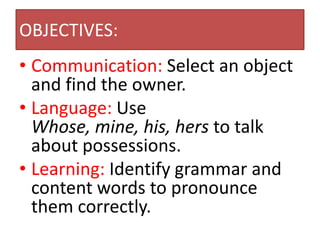 OBJECTIVES:
• Communication: Select an object
  and find the owner.
• Language: Use
  Whose, mine, his, hers to talk
  about possessions.
• Learning: Identify grammar and
  content words to pronounce
  them correctly.
 