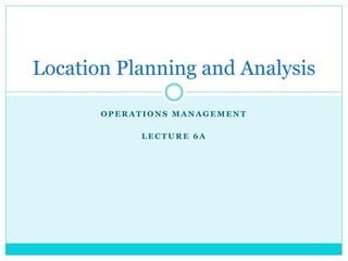 O P E R A T I O N S M A N A G E M E N T
L E C T U R E 6 A
Location Planning and Analysis
 