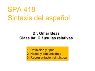 SPA 418
Sintaxis del español
Dr. Omar Beas
Clase 8a: Cláusulas relativas
1. Definición y tipos
2. Nexos y conjunciones
3. Representación sintáctica
 