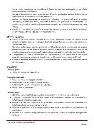 Professora: Edinaldo Bispo dos Santos
Página 2
 Compreender o significado e a importância da água e seu ciclo para a sociedade em sua relação
com condições socioambientais;
 Comparar documentos e ações propostas por diferentes instituições sociais e políticas para o
enfrentamento de problemas de caráter ambiental;
 Analisar, de forma qualitativa ou quantitativa, situações – problema referente à poluição
atmosférica, identificando fonte, transporte e destino dos poluentes e reconhecendo suas
transformações e efeitos ambientais, notadamente aqueles responsáveis pelo aumento do efeito
estufa;
 Identificar, com critérios geográficos, áreas do planeta suscetíveis aos danos ambientais
decorrentes da extração e do uso de fontes energéticas.
Objetivos específicos:
 Identificar recursos minerais utilizados no cotidiano; diferenciar recursos renováveis de não
renováveis; aplicar conceitos relativos à Geologia; propor formas de intervenção solidária no
ambiente escolar.
 Identificar as formas de poluição ambiental em diferentes ambientes; caracterizar as causas e
consequências do desmatamento; analisar o impacto da expansão dos meios de transporte em
área florestada; analisar as consequências climáticas relativas à intensificação do efeito estufa.
 Compreender as formas multilaterais de regulamentação das sociedades e do espaço
geográfico; comparar propostas de soluções para problemas da natureza socioambiental;
 Comparar diferentes modelos de vida; analisar criticamente as implicações ambientais do uso
das tecnologias;
4° BIMESTRE
Conteúdo geral:
 Geografia comparada da América.
Conteúdos específicos:
 Peru e México: a herança pré-colombiana;
 Brasil e Argentina: as correntes de povoamento;
 Colômbia e Venezuela: entre os Andes e o Caribe;
 Haiti e Cuba: as revoluções.
Objetivos gerais:
 Identificar elementos histórico-geográfico representativos da herança pré-colômbiana;
 Comparar a formação territorial dos países latino-americanos levando em consideração a
influência pré-colombiana e colonial;
 Comparar a formação territorial e social do Peru e do México levando em consideração a
influência cultural pré-colombiana e colonial;
 Estabelecer semelhanças e diferenças socioculturais entre as correntes de povoamentos sul-
americanas;
 Diferenciar as correntes de povoamento que caracterizam a formação territorial da Argentina e
do Brasil;
 