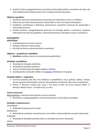 Professora: Edinaldo Bispo dos Santos
Página 3
 Analisar história e geograficamente os processos de formação política e econômica de Cuba e do
Haiti estabelecendo relações destes com a situação atual dos dois países.
Objetivos específicos:
 Identificar elementos representativos da herança pré-colombiana no Peru e no México.
 Diferenciar correntes de povoamento, relacionando-as com a formação socioespacial.
 Estabelecer semelhanças e diferenças socioculturais; caracterizar processos de apropriação e
valorização territorial.
 Analisar histórica e geograficamente processos de formação política e econômica; comparar
informações de interesse geográfico, interpretando diversos indicadores sociais e econômicos.
NIVELAMENTO
CONTEÚDOS:
 A apropriação dos recursos naturais;
 Poluição ambiental e efeito estufa;
 Do Clube de Roma ao desenvolvimento sustentável;
Objetivos – competência e habilidade:
 Identificar o público-alvo de um texto (anúncio publicitário).
Atividades autodidáticas
 Resolução de situações problemas;
 Resolução de questões propostas;
 Leitura e Interpretação de Imagens, Mapas e Gráficos;
 Socialização das conclusões obtidas nos trabalhos individuais e em grupos;
Atividade didática – cooperativa
 Currículo proposto pela SEE, livros didáticos e paradidáticos, lousa, gráficos, tabelas, revistas,
jornais, pesquisas direcionadas, internet, documentários, dicionários, data show e nivelamento.
 Filmes: 3° Bimestre: História das coisas / The Story of Stuff, de Annie Leonard (2007). 4°
Bimestre: Machu Picchu – O Império Inca, no Peru.
Temas transversais
Meio Ambiente: a natureza como fonte de recursos materiais.
 Reconhecer o espaço geográfico como primordial para a construção da sociedade.
Atividades complementares
Consolidação
 Realização de pesquisas em campo.
Nivelamento
 Retomada de conteúdos necessários para uma melhor compreensão dos conceitos sequenciais.
Ampliação
 Resolução de atividades paralelas sobre os conteúdos que forem retomados.
Valores
 
