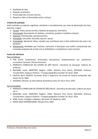 Professora: Edinaldo Bispo dos Santos
Página 4
 Qualidade de vida;
 Respeito ao próximo;
 Preservação dos recursos naturais;
 Respeito à vida e à diversidade social e cultural;
Critérios de avaliação
Serão avaliados os aspectos cognitivos, atitudinais e procedimentais, por meio da observação dos itens
descritos a seguir:
 Formal: Textos, provas escritas, trabalhos de pesquisas, seminários.
 Participação: Desempenho em debates, seminários, projetos e trabalhos coletivos.
 Interesse: Contribuições, questionamentos.
 Criticidade: Concordar, discordar, apontar, opinar.
 Criatividade: Apresentar ideias, soluções que contribuam para o bom andamento das aulas e da
disciplina.
 Nivelamento: Atividades que motivem, estimulem e favoreçam uma melhor compreensão dos
conteúdos propostos de acordo com as habilidades e competências neste semestre.
Fontes de referência
Para o Professor
 PCN Ensino fundamental: Orientações educacionais complementares aos parâmetros
curriculares nacionais. Ciências Humanas.
 PROPOSTA CURRICULAR DO ESTADO DE SÃO PAULO – Secretaria da educação. Caderno do
professor.
 BOLIGIAN, Levon. MARTINEZ, Rogério. VIDAL, Wanessa Pires Garcia. BOLIGIAN, Andressa
Turcatel Alves. Espaço e Vivência – O espaço geográfico mundial. Ed. Atual- 2014.
 FAUSTO, Boris; DEVOTO, Fernando. Brasil e Argentina: um ensaio de história comparada. São
Paulo: Ed.:34, 2004.
 GALEANO, Eduardo. As veias abertas da América Latina. RJ: Paz e Terra, 1978.
Para o Estudante
 PROPOSTA CURRICULAR DO ESTADO DE SÃO PAULO – Secretaria da educação. Caderno do aluno
vol. II.
 BOLIGIAN, Levon. MARTINEZ, Rogério. VIDAL, Wanessa Pires Garcia. BOLIGIAN, Andressa
Turcatel Alves. Espaço e Vivência – O espaço geográfico mundial. Ed. Atual- 2014.
 MINC, Carlos. Ecologia e cidadania. São Paulo: Ed. Moderna, 1997.
 PEACE CHILD INTERNATIONAL. Missão Terra, 1994.
 