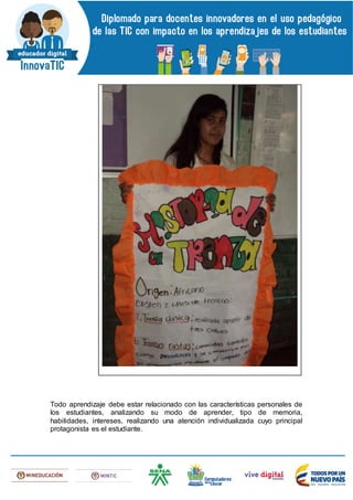 Todo aprendizaje debe estar relacionado con las características personales de
los estudiantes, analizando su modo de aprender, tipo de memoria,
habilidades, intereses, realizando una atención individualizada cuyo principal
protagonista es el estudiante.
 