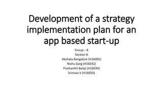 Development of a strategy
implementation plan for an
app based start-up
Group – 8
Section A
Akshata Bangalore (H16005)
Nishu Garg (H16032)
Prashanthi Balaji (H16034)
Srinivas V (H16050)
 