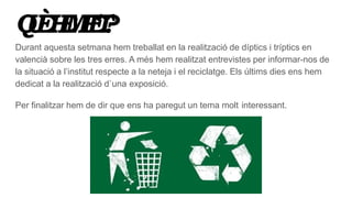 QUÈHEMFET?
Durant aquesta setmana hem treballat en la realització de díptics i tríptics en
valencià sobre les tres erres. A més hem realitzat entrevistes per informar-nos de
la situació a l’institut respecte a la neteja i el reciclatge. Els últims dies ens hem
dedicat a la realització d`una exposició.
Per finalitzar hem de dir que ens ha paregut un tema molt interessant.
 