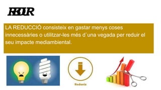 REDUIR
LA REDUCCIÓ consisteix en gastar menys coses
innecessàries o utilitzar-les més d`una vegada per reduir el
seu impacte mediambiental.
 